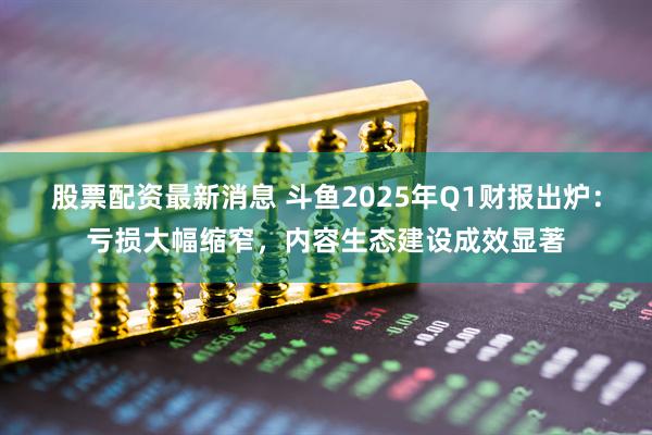 股票配资最新消息 斗鱼2025年Q1财报出炉：亏损大幅缩窄，内容生态建设成效显著