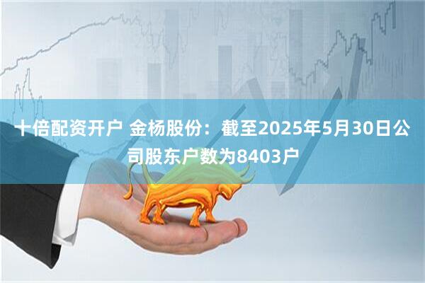 十倍配资开户 金杨股份：截至2025年5月30日公司股东户数为8403户