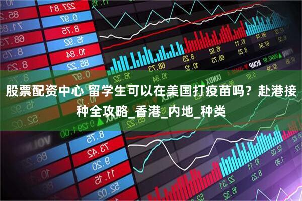 股票配资中心 留学生可以在美国打疫苗吗？赴港接种全攻略_香港_内地_种类