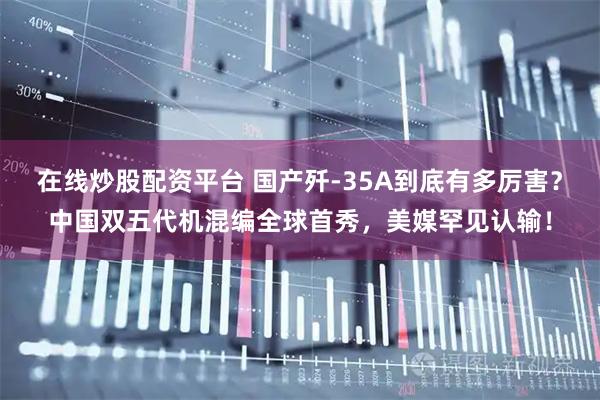 在线炒股配资平台 国产歼-35A到底有多厉害？中国双五代机混编全球首秀，美媒罕见认输！