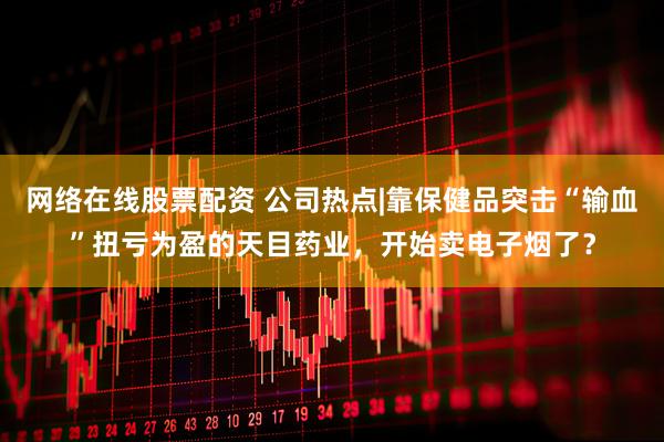 网络在线股票配资 公司热点|靠保健品突击“输血”扭亏为盈的天目药业，开始卖电子烟了？