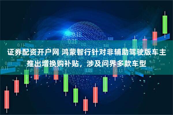 证券配资开户网 鸿蒙智行针对非辅助驾驶版车主推出增换购补贴，涉及问界多款车型