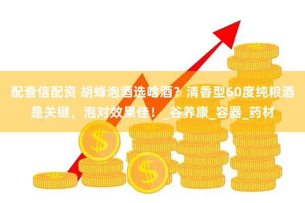配查信配资 胡蜂泡酒选啥酒？清香型60度纯粮酒是关键，泡对效果佳！_谷养康_容器_药材