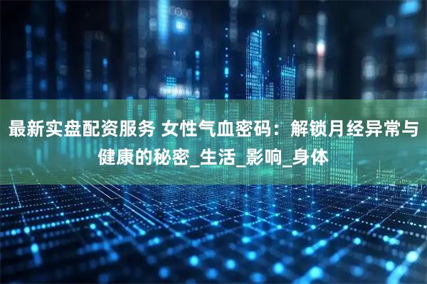 最新实盘配资服务 女性气血密码：解锁月经异常与健康的秘密_生活_影响_身体