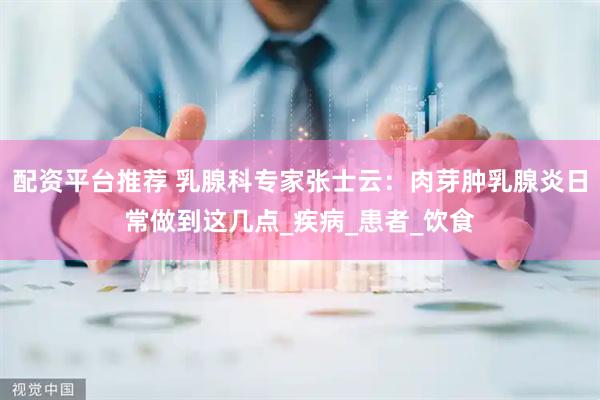 配资平台推荐 乳腺科专家张士云：肉芽肿乳腺炎日常做到这几点_疾病_患者_饮食