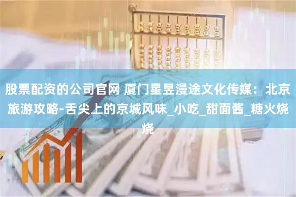 股票配资的公司官网 厦门星昱漫途文化传媒：北京旅游攻略-舌尖上的京城风味_小吃_甜面酱_糖火烧