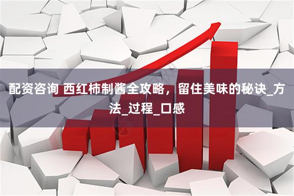 配资咨询 西红柿制酱全攻略，留住美味的秘诀_方法_过程_口感