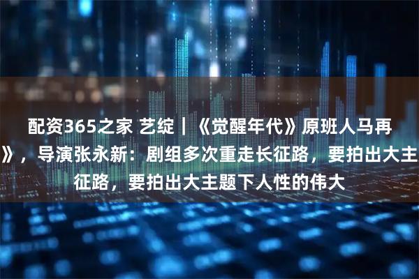 配资365之家 艺绽｜《觉醒年代》原班人马再拍《伟大的长征》，导演张永新：剧组多次重走长征路，要拍出大主题下人性的伟大