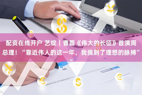配资在线开户 艺绽｜曹磊《伟大的长征》首演周总理！“靠近伟人的这一年，我摸到了理想的脉搏”