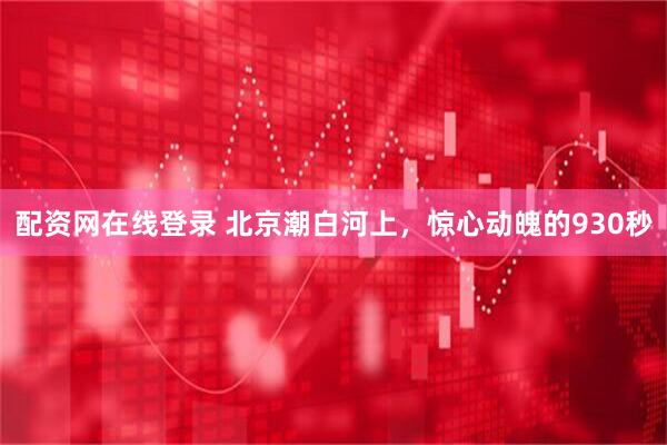 配资网在线登录 北京潮白河上，惊心动魄的930秒
