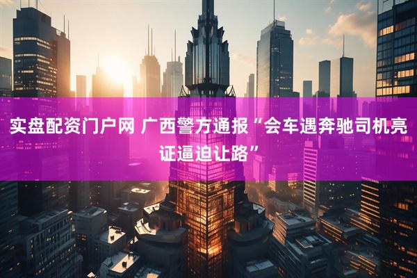 实盘配资门户网 广西警方通报“会车遇奔驰司机亮证逼迫让路”