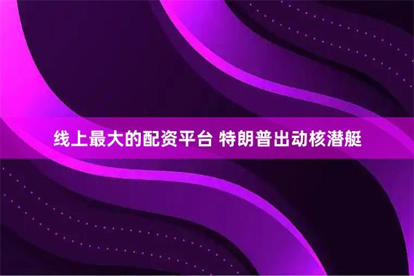 线上最大的配资平台 特朗普出动核潜艇