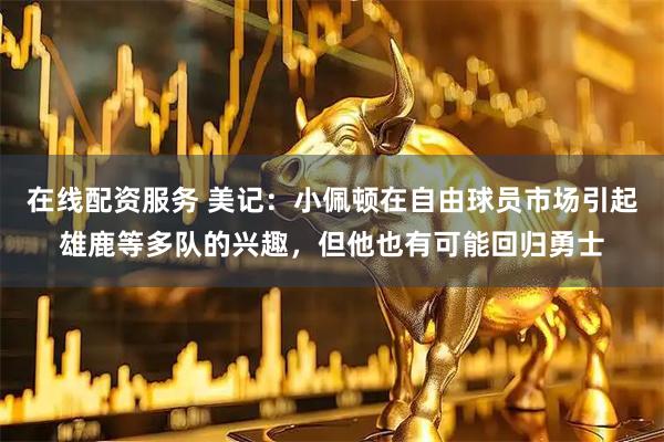 在线配资服务 美记：小佩顿在自由球员市场引起雄鹿等多队的兴趣，但他也有可能回归勇士