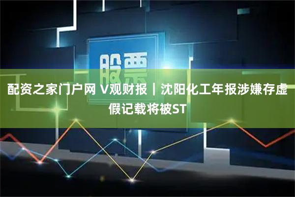 配资之家门户网 V观财报｜沈阳化工年报涉嫌存虚假记载将被ST