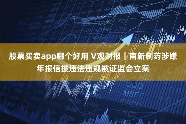 股票买卖app哪个好用 V观财报｜南新制药涉嫌年报信披违法违规被证监会立案