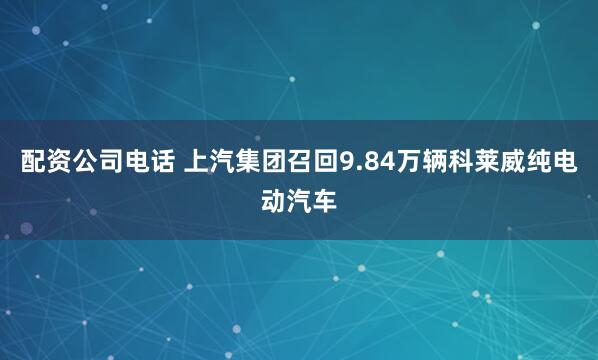 配资公司电话 上汽集团召回9.84万辆科莱威纯电动汽车
