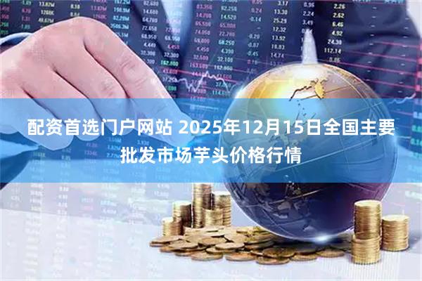 配资首选门户网站 2025年12月15日全国主要批发市场芋头价格行情