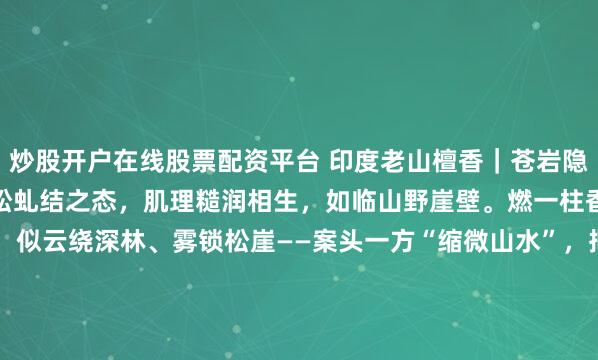 炒股开户在线股票配资平台 印度老山檀香|苍岩隐雾摹奇峰叠嶂之姿,嵌苍松虬结之态,肌理糙润相生,如临山野崖壁。燃一柱香,烟岚自岩隙间缓落,似云绕深林、雾锁松崖——案头一方“缩微山水”,把林泉闲意,揉进一炉烟里。含底座尺寸:21*11* 11.3 檀香净重226克#2026万象创作者大赛# #老山檀香#