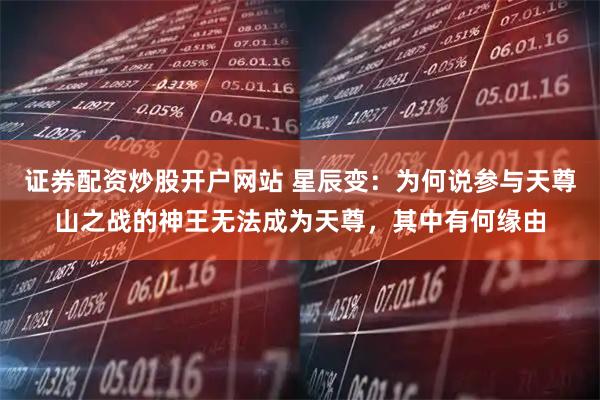 证券配资炒股开户网站 星辰变：为何说参与天尊山之战的神王无法成为天尊，其中有何缘由