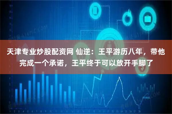 天津专业炒股配资网 仙逆：王平游历八年，带他完成一个承诺，王平终于可以放开手脚了