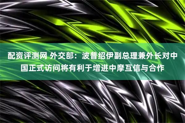 配资评测网 外交部：波普绍伊副总理兼外长对中国正式访问将有利于增进中摩互信与合作