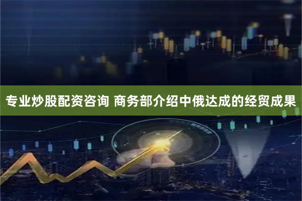 专业炒股配资咨询 商务部介绍中俄达成的经贸成果