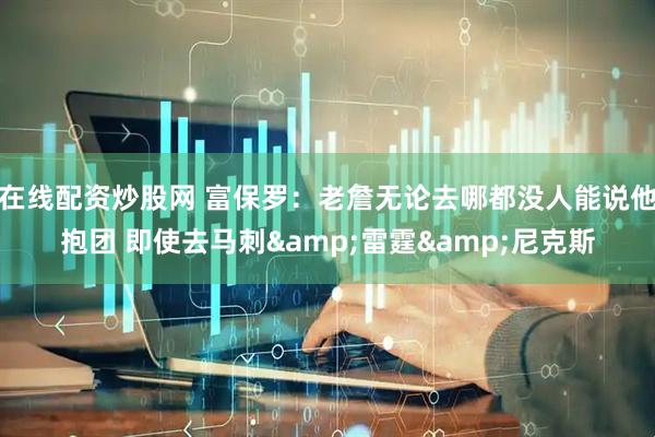在线配资炒股网 富保罗：老詹无论去哪都没人能说他抱团 即使去马刺&雷霆&尼克斯