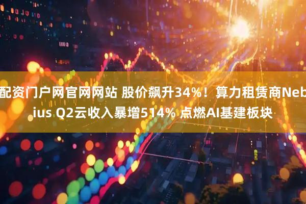 配资门户网官网网站 股价飙升34%！算力租赁商Nebius Q2云收入暴增514% 点燃AI基建板块
