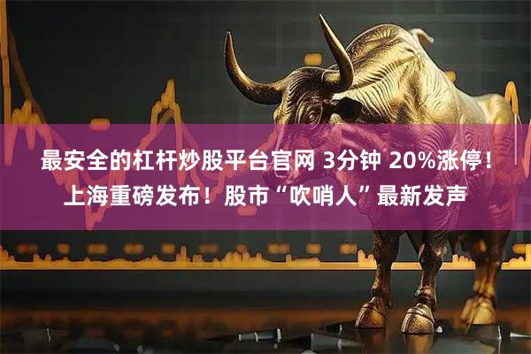 最安全的杠杆炒股平台官网 3分钟 20%涨停！上海重磅发布！股市“吹哨人”最新发声