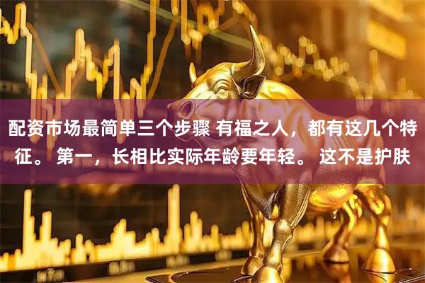 配资市场最简单三个步骤 有福之人，都有这几个特征。 第一，长相比实际年龄要年轻。 这不是护肤