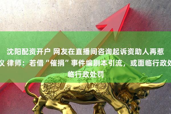 沈阳配资开户 网友在直播间咨询起诉资助人再惹争议 律师：若借“催捐”事件编剧本引流，或面临行政处罚