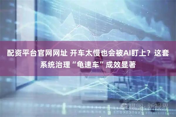 配资平台官网网址 开车太慢也会被AI盯上？这套系统治理“龟速车”成效显著